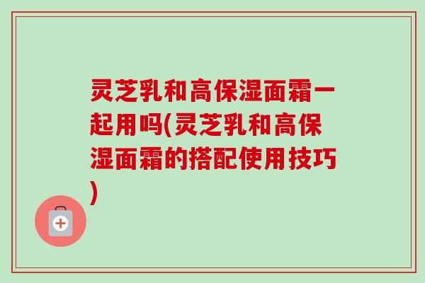 灵芝乳和高保湿面霜一起用吗(灵芝乳和高保湿面霜的搭配使用技巧) 灵芝乳和高保湿面霜一起用吗(灵芝乳和高保湿面霜的搭配使用技巧)
