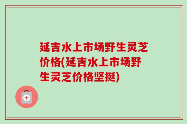 延吉水上市场野生灵芝价格(延吉水上市场野生灵芝价格坚挺) 延吉水上市场野生灵芝价格(延吉水上市场野生灵芝价格坚挺)
