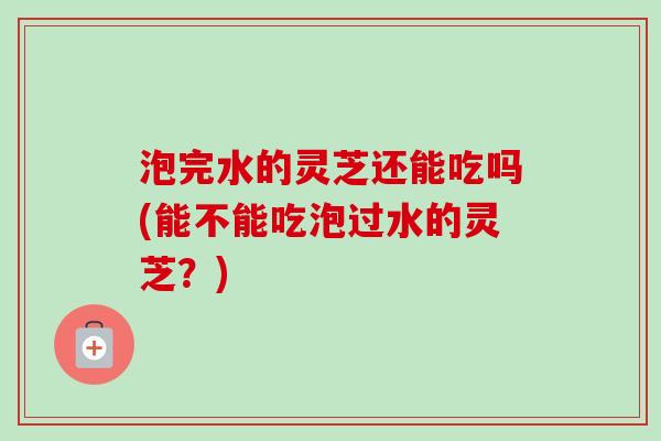 泡完水的灵芝还能吃吗(能不能吃泡过水的灵芝?) 泡完水的灵芝还能吃吗(能不能吃泡过水的灵芝?)
