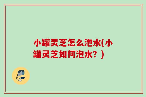 小罐灵芝怎么泡水(小罐灵芝如何泡水?) 小罐灵芝怎么泡水(小罐灵芝如何泡水?)