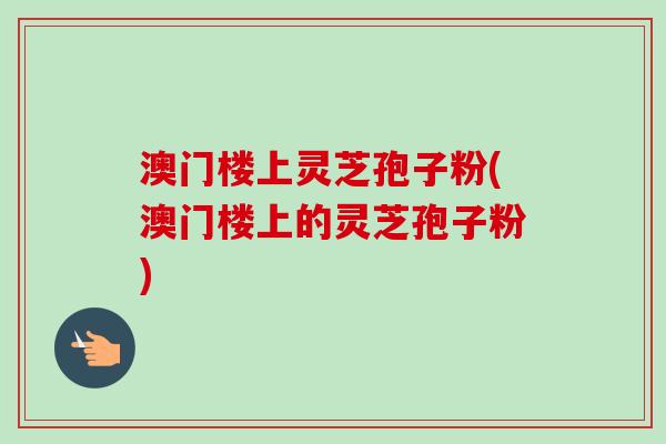 澳门楼上灵芝孢子粉(澳门楼上的灵芝孢子粉) 澳门楼上灵芝孢子粉(澳门楼上的灵芝孢子粉)