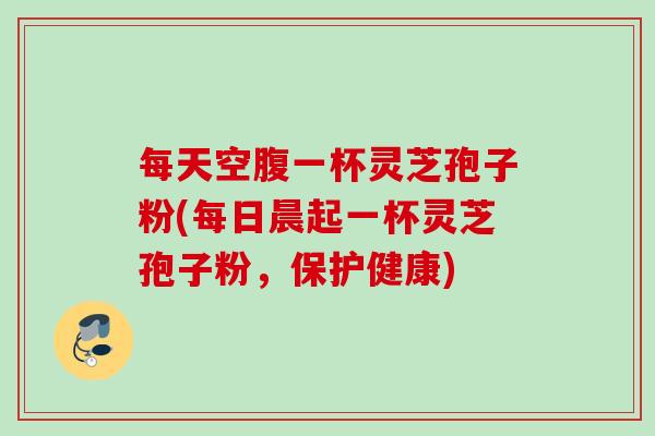 每天空腹一杯灵芝孢子粉(每日晨起一杯灵芝孢子粉，保护健康)