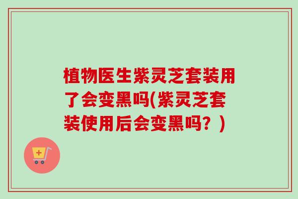 植物医生紫灵芝套装用了会变黑吗(紫灵芝套装使用后会变黑吗?) 植物医生紫灵芝套装用了会变黑吗(紫灵芝套装使用后会变黑吗?)