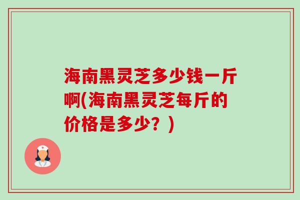 海南黑灵芝多少钱一斤啊(海南黑灵芝每斤的价格是多少？)