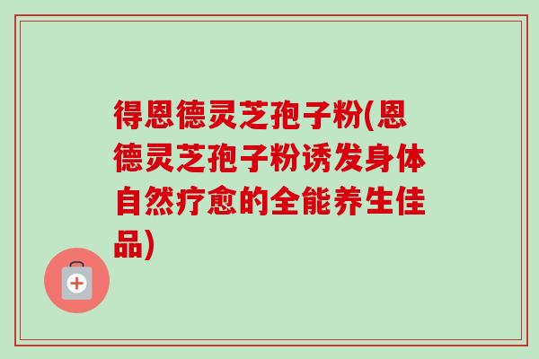 得恩德灵芝孢子粉(恩德灵芝孢子粉诱发身体自然疗愈的全能养生佳品) 得恩德灵芝孢子粉(恩德灵芝孢子粉诱发身体自然疗愈的全能养生佳品)
