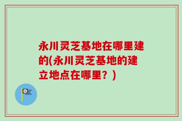 永川灵芝基地在哪里建的(永川灵芝基地的建立地点在哪里?) 永川灵芝基地在哪里建的(永川灵芝基地的建立地点在哪里?)