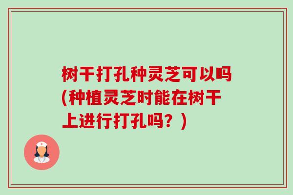 树干打孔种灵芝可以吗(种植灵芝时能在树干上进行打孔吗?) 树干打孔种灵芝可以吗(种植灵芝时能在树干上进行打孔吗?)