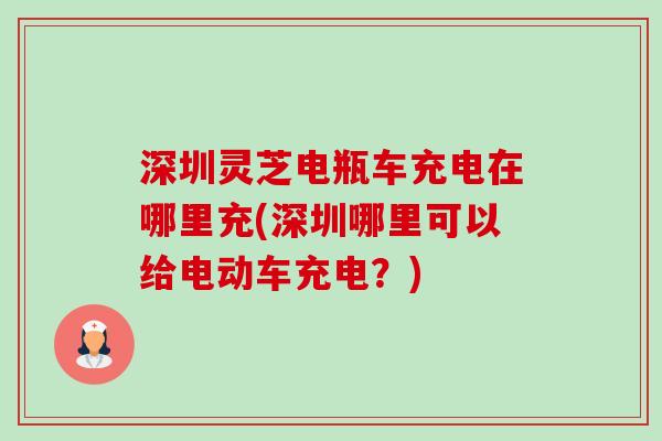 深圳灵芝电瓶车充电在哪里充(深圳哪里可以给电动车充电?) 深圳灵芝电瓶车充电在哪里充(深圳哪里可以给电动车充电?)