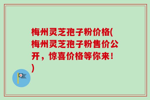 梅州灵芝孢子粉价格(梅州灵芝孢子粉售价公开,惊喜价格等你来!) 梅州灵芝孢子粉价格(梅州灵芝孢子粉售价公开,惊喜价格等你来!)
