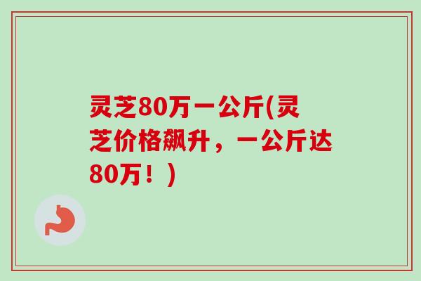 灵芝80万一公斤(灵芝价格飙升,一公斤达80万!) 灵芝80万一公斤(灵芝价格飙升,一公斤达80万!)