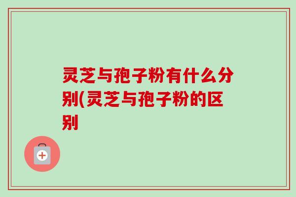 灵芝与孢子粉有什么分别(灵芝与孢子粉的区别
