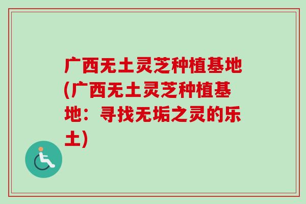 广西无土灵芝种植基地(广西无土灵芝种植基地:寻找无垢之灵的乐土) 广西无土灵芝种植基地(广西无土灵芝种植基地:寻找无垢之灵的乐土)