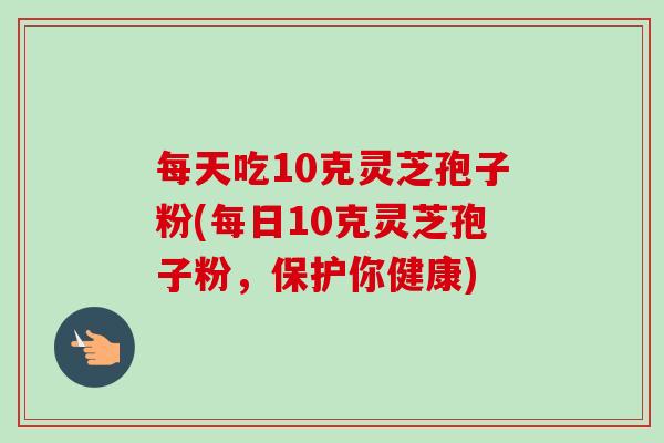 每天吃10克灵芝孢子粉(每日10克灵芝孢子粉,保护你健康) 每天吃10克灵芝孢子粉(每日10克灵芝孢子粉,保护你健康)
