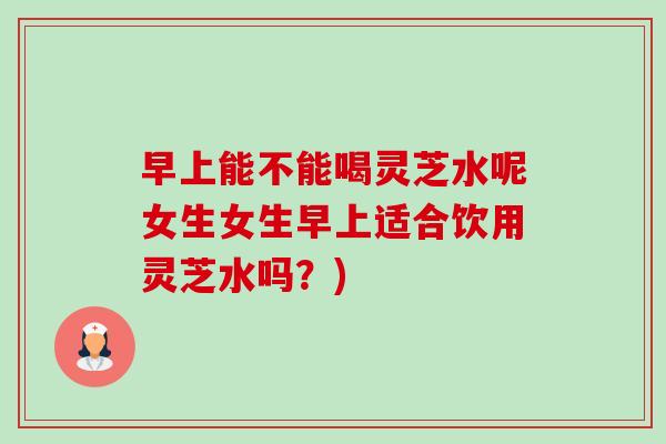 早上能不能喝灵芝水呢女生女生早上适合饮用灵芝水吗?) 早上能不能喝灵芝水呢女生女生早上适合饮用灵芝水吗?)