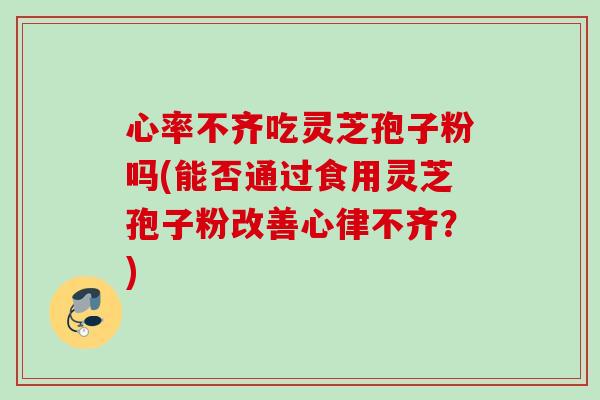心率不齐吃灵芝孢子粉吗(能否通过食用灵芝孢子粉改善心律不齐?) 心率不齐吃灵芝孢子粉吗(能否通过食用灵芝孢子粉改善心律不齐?)