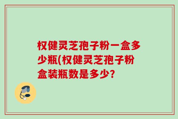 权健灵芝孢子粉一盒多少瓶(权健灵芝孢子粉盒装瓶数是多少? 权健灵芝孢子粉一盒多少瓶(权健灵芝孢子粉盒装瓶数是多少?
