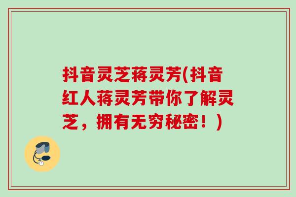 抖音灵芝蒋灵芳(抖音红人蒋灵芳带你了解灵芝,拥有无穷秘密!) 抖音灵芝蒋灵芳(抖音红人蒋灵芳带你了解灵芝,拥有无穷秘密!)