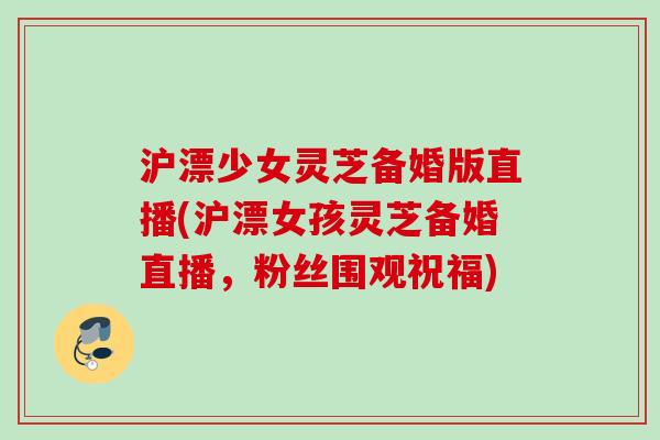 沪漂少女灵芝备婚版直播(沪漂女孩灵芝备婚直播,粉丝围观祝福) 沪漂少女灵芝备婚版直播(沪漂女孩灵芝备婚直播,粉丝围观祝福)