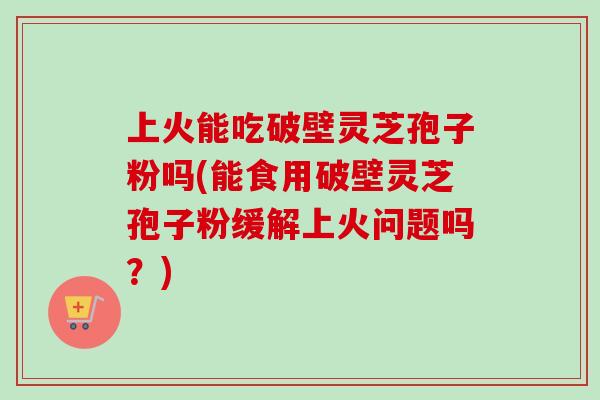 上火能吃破壁灵芝孢子粉吗(能食用破壁灵芝孢子粉缓解上火问题吗?) 上火能吃破壁灵芝孢子粉吗(能食用破壁灵芝孢子粉缓解上火问题吗?)