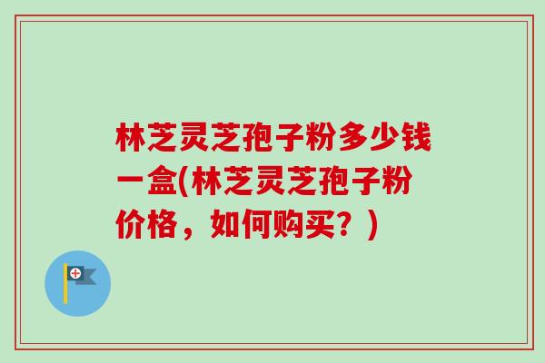 林芝灵芝孢子粉多少钱一盒(林芝灵芝孢子粉价格,如何购买?) 林芝灵芝孢子粉多少钱一盒(林芝灵芝孢子粉价格,如何购买?)