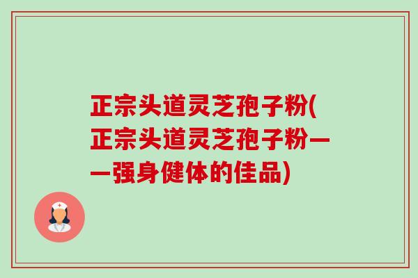 正宗头道灵芝孢子粉(正宗头道灵芝孢子粉——强身健体的佳品) 正宗头道灵芝孢子粉(正宗头道灵芝孢子粉——强身健体的佳品)