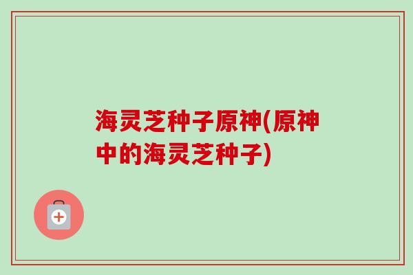 海灵芝种子原神(原神中的海灵芝种子)