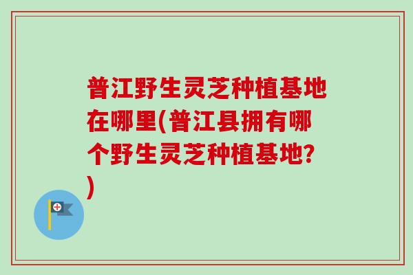普江野生灵芝种植基地在哪里(普江县拥有哪个野生灵芝种植基地?) 普江野生灵芝种植基地在哪里(普江县拥有哪个野生灵芝种植基地?)