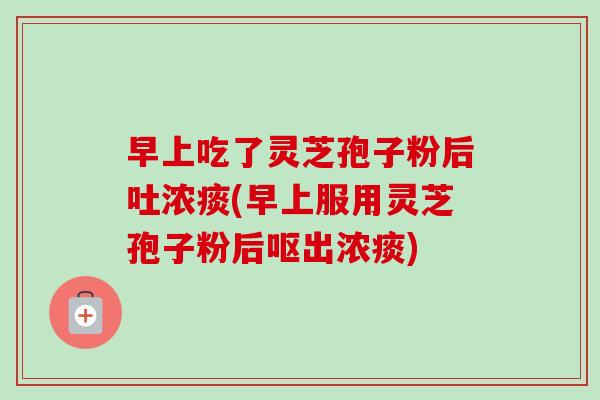 早上吃了灵芝孢子粉后吐浓痰(早上服用灵芝孢子粉后呕出浓痰)