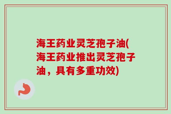 海王药业灵芝孢子油(海王药业推出灵芝孢子油，具有多重功效)