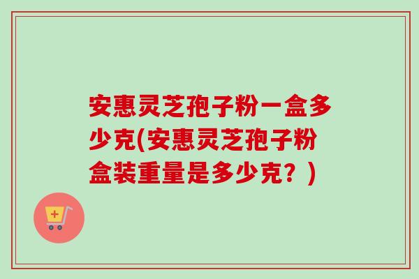 安惠灵芝孢子粉一盒多少克(安惠灵芝孢子粉盒装重量是多少克?) 安惠灵芝孢子粉一盒多少克(安惠灵芝孢子粉盒装重量是多少克?)