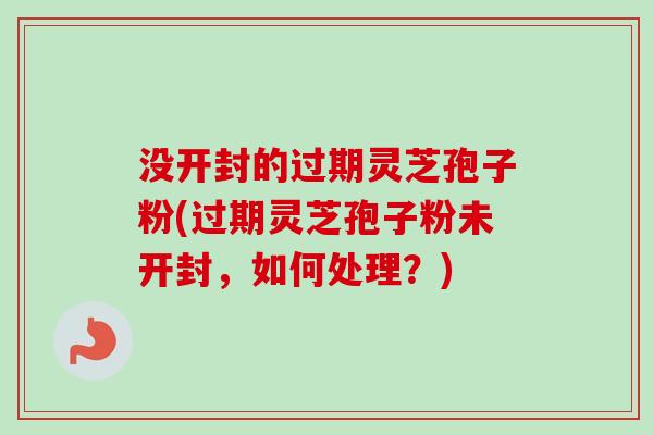 没开封的过期灵芝孢子粉(过期灵芝孢子粉未开封,如何处理?) 没开封的过期灵芝孢子粉(过期灵芝孢子粉未开封,如何处理?)
