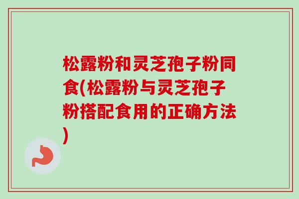 松露粉和灵芝孢子粉同食(松露粉与灵芝孢子粉搭配食用的正确方法) 松露粉和灵芝孢子粉同食(松露粉与灵芝孢子粉搭配食用的正确方法)