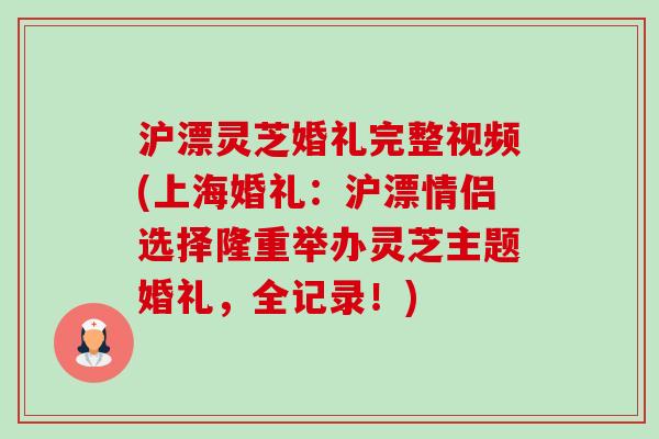 沪漂灵芝婚礼完整视频(上海婚礼:沪漂情侣选择隆重举办灵芝主题婚礼,全记录!) 沪漂灵芝婚礼完整视频(上海婚礼:沪漂情侣选择隆重举办灵芝主题婚礼,全记录!)