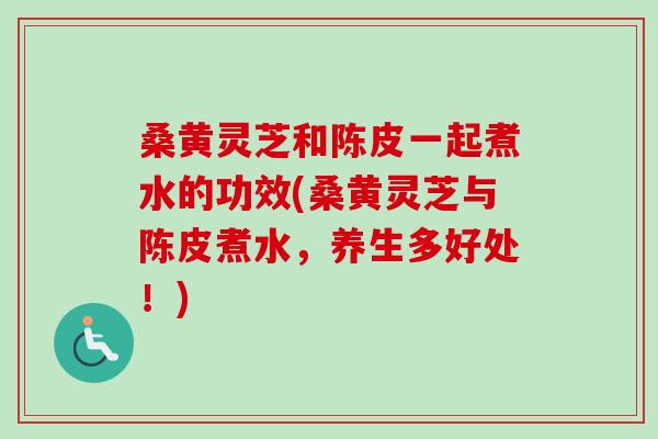 桑黄灵芝和陈皮一起煮水的功效(桑黄灵芝与陈皮煮水,养生多好处!) 桑黄灵芝和陈皮一起煮水的功效(桑黄灵芝与陈皮煮水,养生多好处!)