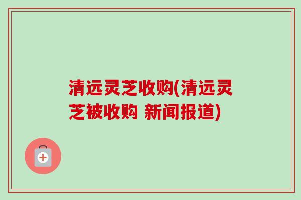 清远灵芝收购(清远灵芝被收购 新闻报道) 清远灵芝收购(清远灵芝被收购 新闻报道)