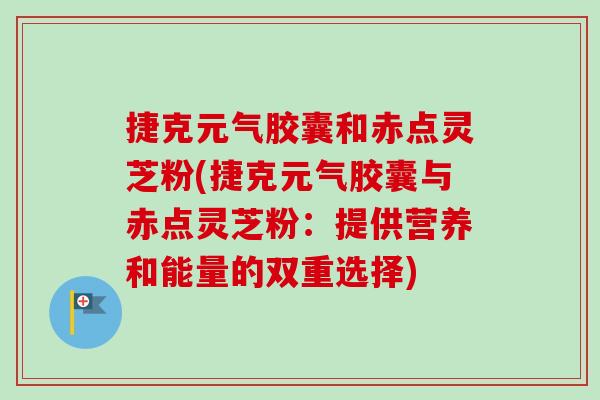 捷克元气胶囊和赤点灵芝粉(捷克元气胶囊与赤点灵芝粉:提供营养和能量的双重选择) 捷克元气胶囊和赤点灵芝粉(捷克元气胶囊与赤点灵芝粉:提供营养和能量的双重选择)