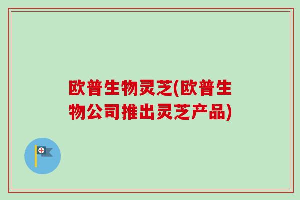 欧普生物灵芝(欧普生物公司推出灵芝产品) 欧普生物灵芝(欧普生物公司推出灵芝产品)