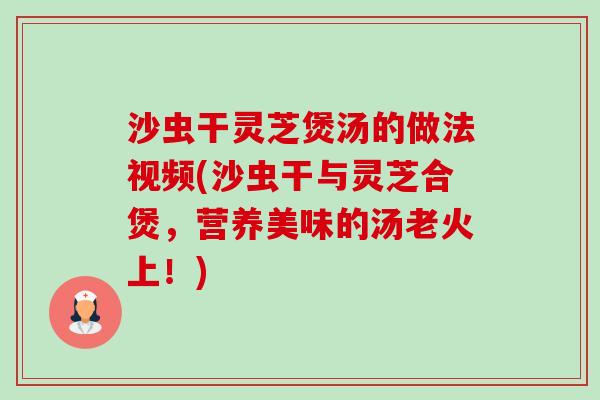 沙虫干灵芝煲汤的做法视频(沙虫干与灵芝合煲，营养美味的汤老火上！)