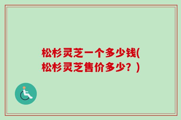 松杉灵芝一个多少钱(松杉灵芝售价多少?) 松杉灵芝一个多少钱(松杉灵芝售价多少?)