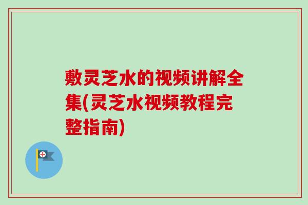 敷灵芝水的视频讲解全集(灵芝水视频教程完整指南)