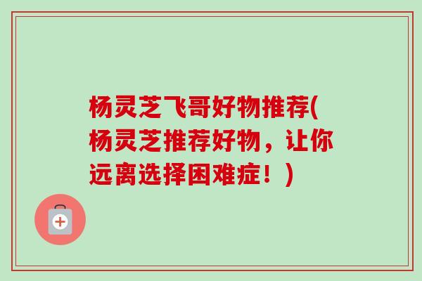 杨灵芝飞哥好物推荐(杨灵芝推荐好物,让你远离选择困难症!) 杨灵芝飞哥好物推荐(杨灵芝推荐好物,让你远离选择困难症!)