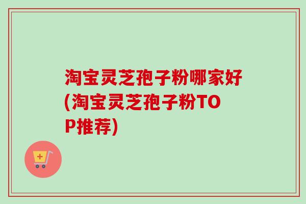 淘宝灵芝孢子粉哪家好(淘宝灵芝孢子粉TOP推荐)
