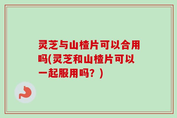 灵芝与山楂片可以合用吗(灵芝和山楂片可以一起服用吗?) 灵芝与山楂片可以合用吗(灵芝和山楂片可以一起服用吗?)