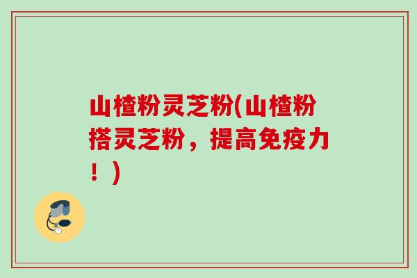 山楂粉灵芝粉(山楂粉搭灵芝粉，提高免疫力！)