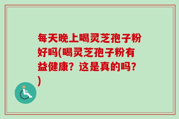 每天晚上喝灵芝孢子粉好吗(喝灵芝孢子粉有益健康?这是真的吗?) 每天晚上喝灵芝孢子粉好吗(喝灵芝孢子粉有益健康?这是真的吗?)