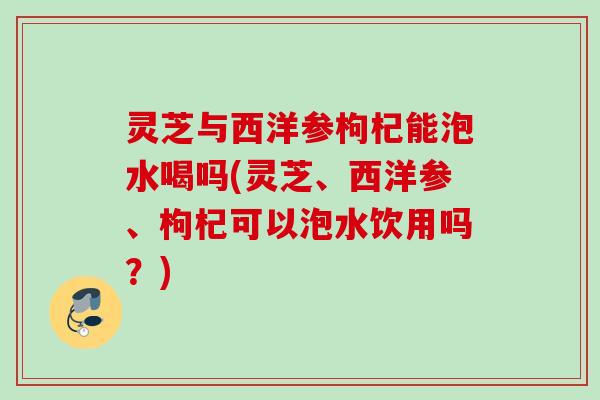 灵芝与西洋参枸杞能泡水喝吗(灵芝、西洋参、枸杞可以泡水饮用吗？)