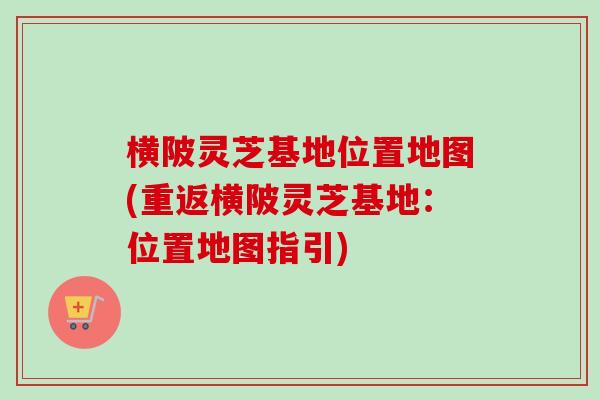 横陂灵芝基地位置地图(重返横陂灵芝基地:位置地图指引) 横陂灵芝基地位置地图(重返横陂灵芝基地:位置地图指引)
