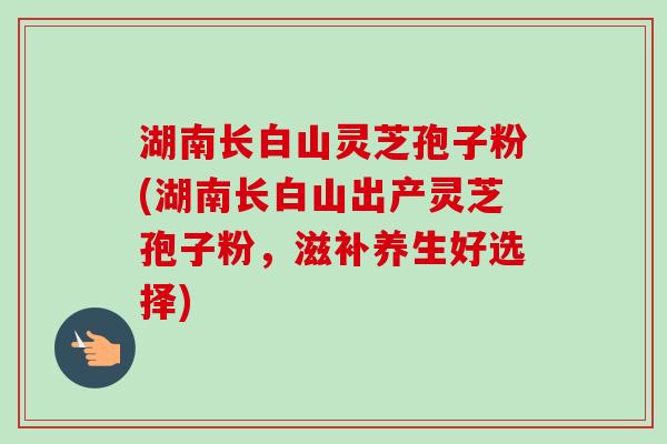 湖南长白山灵芝孢子粉(湖南长白山出产灵芝孢子粉，滋补养生好选择)