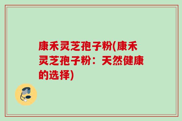 康禾灵芝孢子粉(康禾灵芝孢子粉:天然健康的选择) 康禾灵芝孢子粉(康禾灵芝孢子粉:天然健康的选择)