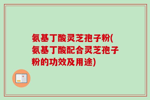 氨基丁酸灵芝孢子粉(氨基丁酸配合灵芝孢子粉的功效及用途) 氨基丁酸灵芝孢子粉(氨基丁酸配合灵芝孢子粉的功效及用途)